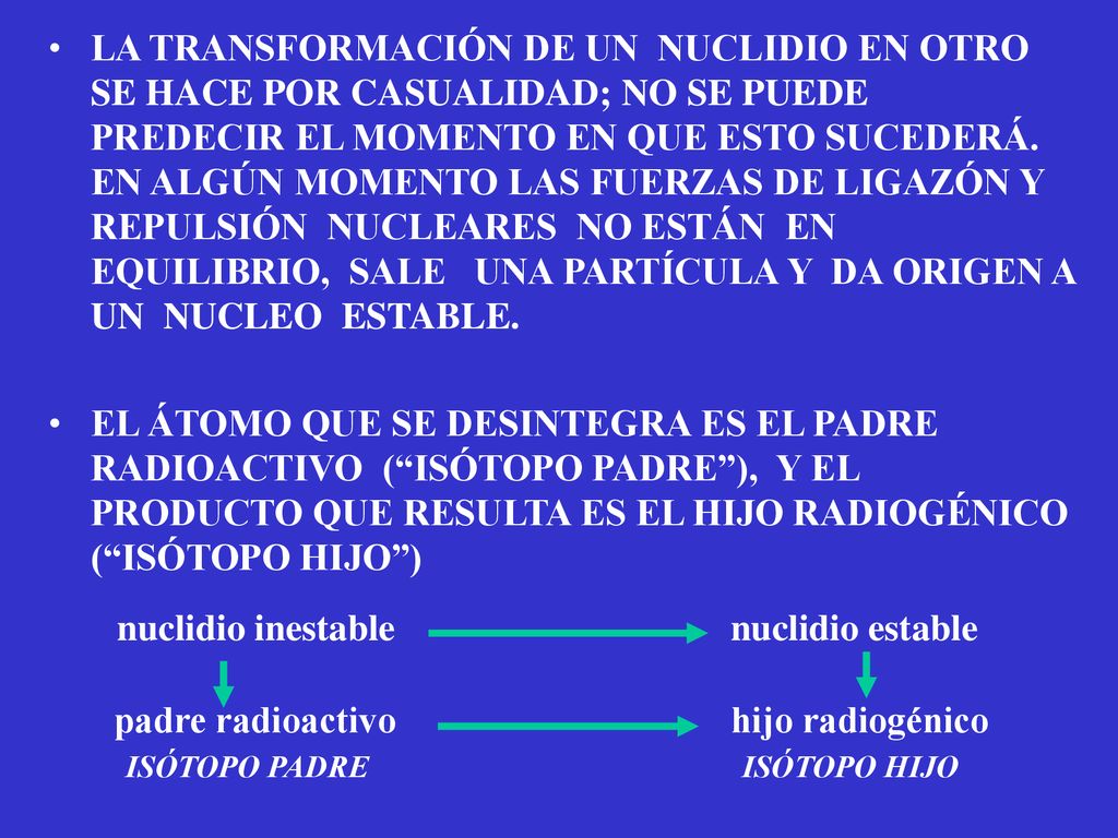 LA TRANSFORMACIÓN DE UN NUCLIDIO EN OTRO SE HACE POR CASUALIDAD; NO SE PUEDE PREDECIR EL MOMENTO EN QUE ESTO SUCEDERÁ. EN ALGÚN MOMENTO LAS FUERZAS DE LIGAZÓN Y REPULSIÓN NUCLEARES NO ESTÁN EN EQUILIBRIO, SALE UNA PARTÍCULA Y DA ORIGEN A UN NUCLEO ESTABLE.