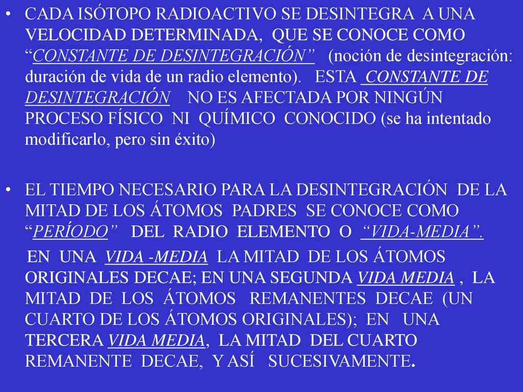 CADA ISÓTOPO RADIOACTIVO SE DESINTEGRA A UNA VELOCIDAD DETERMINADA, QUE SE CONOCE COMO CONSTANTE DE DESINTEGRACIÓN (noción de desintegración: duración de vida de un radio elemento). ESTA CONSTANTE DE DESINTEGRACIÓN NO ES AFECTADA POR NINGÚN PROCESO FÍSICO NI QUÍMICO CONOCIDO (se ha intentado modificarlo, pero sin éxito)