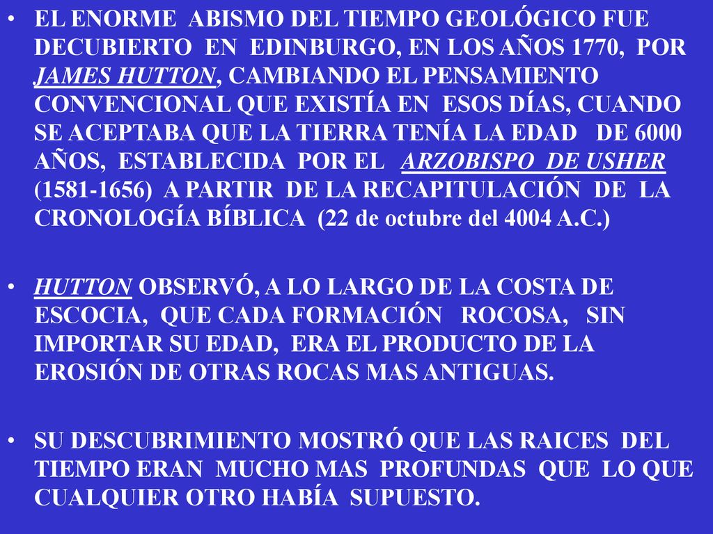 EL ENORME ABISMO DEL TIEMPO GEOLÓGICO FUE DECUBIERTO EN EDINBURGO, EN LOS AÑOS 1770, POR JAMES HUTTON, CAMBIANDO EL PENSAMIENTO CONVENCIONAL QUE EXISTÍA EN ESOS DÍAS, CUANDO SE ACEPTABA QUE LA TIERRA TENÍA LA EDAD DE 6000 AÑOS, ESTABLECIDA POR EL ARZOBISPO DE USHER ( ) A PARTIR DE LA RECAPITULACIÓN DE LA CRONOLOGÍA BÍBLICA (22 de octubre del 4004 A.C.)
