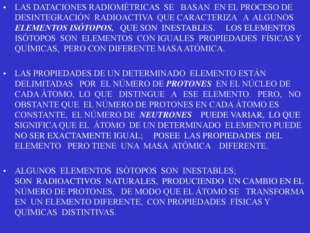 LAS DATACIONES RADIOMÉTRICAS SE BASAN EN EL PROCESO DE DESINTEGRACIÓN RADIOACTIVA QUE CARACTERIZA A ALGUNOS ELEMENTOS ISÓTOPOS, QUE SON INESTABLES. LOS ELEMENTOS ISÓTOPOS SON ELEMENTOS CON IGUALES PROPIEDADES FÍSICAS Y QUÍMICAS, PERO CON DIFERENTE MASA ATÓMICA.