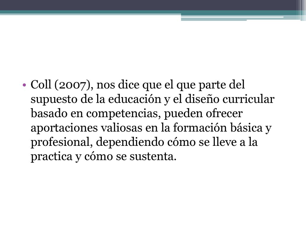Coll (2007), nos dice que el que parte del supuesto de la educación y el diseño curricular basado en competencias, pueden ofrecer aportaciones valiosas en la formación básica y profesional, dependiendo cómo se lleve a la practica y cómo se sustenta.