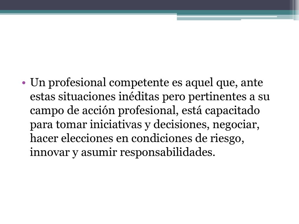 Un profesional competente es aquel que, ante estas situaciones inéditas pero pertinentes a su campo de acción profesional, está capacitado para tomar iniciativas y decisiones, negociar, hacer elecciones en condiciones de riesgo, innovar y asumir responsabilidades.