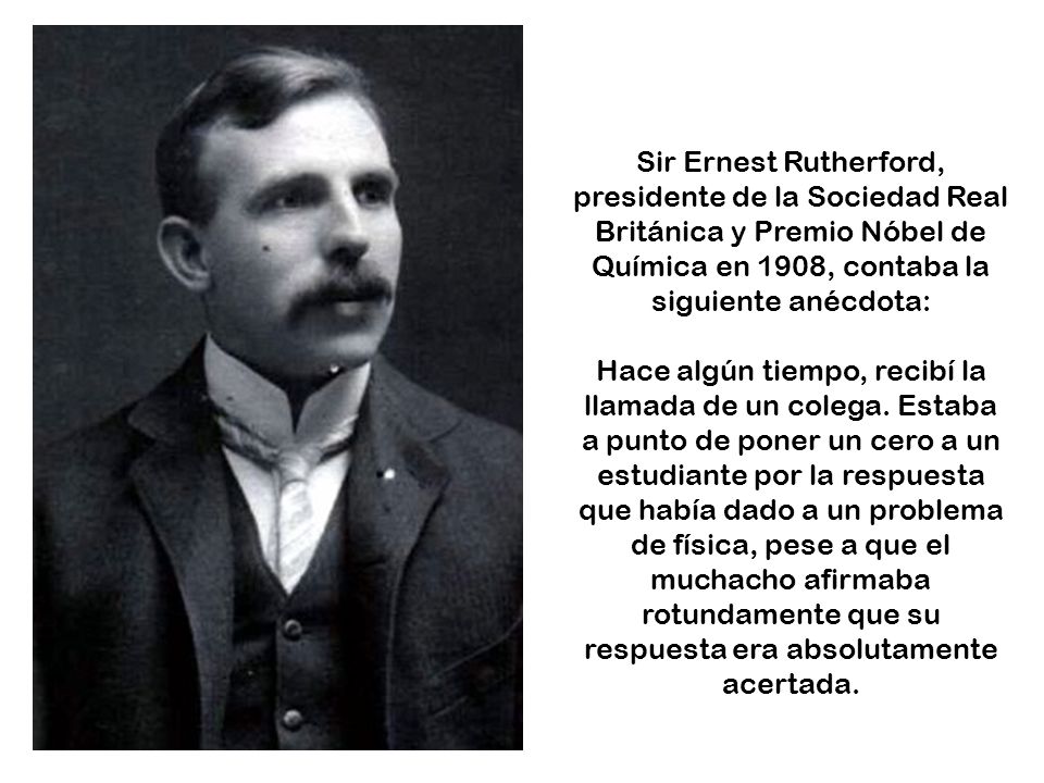 Sir Ernest Rutherford, presidente de la Sociedad Real Británica y Premio Nóbel de Química en 1908, contaba la siguiente anécdota: