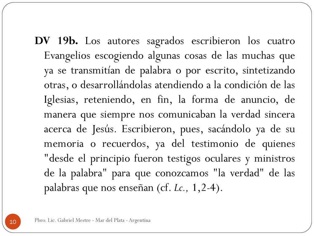 DV 19b. Los autores sagrados escribieron los cuatro Evangelios escogiendo algunas cosas de las muchas que ya se transmitían de palabra o por escrito, sintetizando otras, o desarrollándolas atendiendo a la condición de las Iglesias, reteniendo, en fin, la forma de anuncio, de manera que siempre nos comunicaban la verdad sincera acerca de Jesús. Escribieron, pues, sacándolo ya de su memoria o recuerdos, ya del testimonio de quienes desde el principio fueron testigos oculares y ministros de la palabra para que conozcamos la verdad de las palabras que nos enseñan (cf. Lc., 1,2-4).