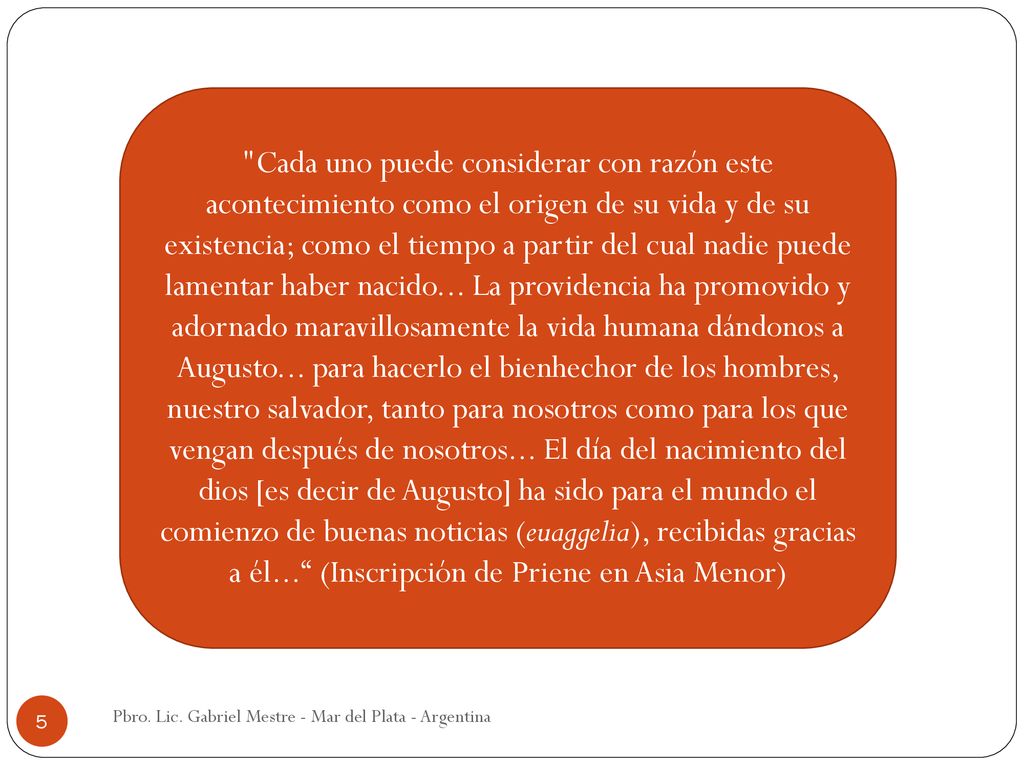 Cada uno puede considerar con razón este acontecimiento como el origen de su vida y de su existencia; como el tiempo a partir del cual nadie puede lamentar haber nacido... La providencia ha promovido y adornado maravillosamente la vida humana dándonos a Augusto... para hacerlo el bienhechor de los hombres, nuestro salvador, tanto para nosotros como para los que vengan después de nosotros... El día del nacimiento del dios [es decir de Augusto] ha sido para el mundo el comienzo de buenas noticias (euaggelia), recibidas gracias a él... (Inscripción de Priene en Asia Menor)