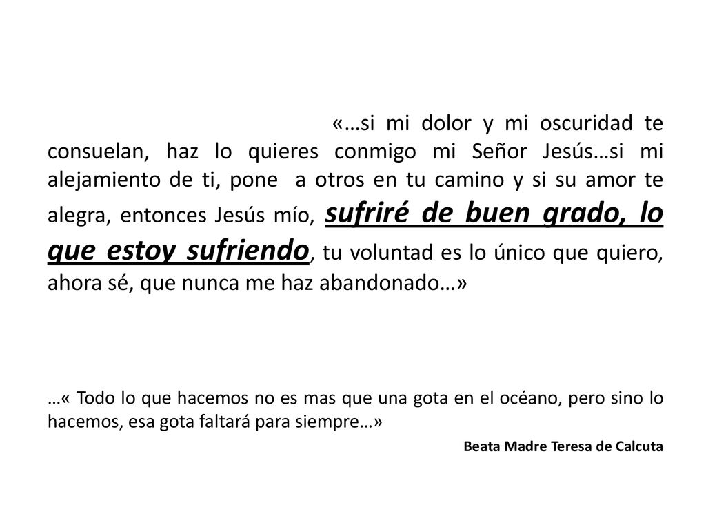 «…si mi dolor y mi oscuridad te consuelan, haz lo quieres conmigo mi Señor Jesús…si mi alejamiento de ti, pone a otros en tu camino y si su amor te alegra, entonces Jesús mío, sufriré de buen grado, lo que estoy sufriendo, tu voluntad es lo único que quiero, ahora sé, que nunca me haz abandonado…»