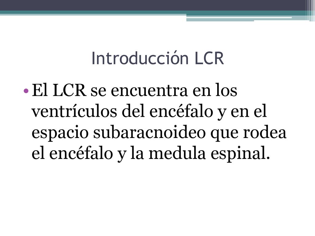 Introducción LCR El LCR se encuentra en los ventrículos del encéfalo y en el espacio subaracnoideo que rodea el encéfalo y la medula espinal.