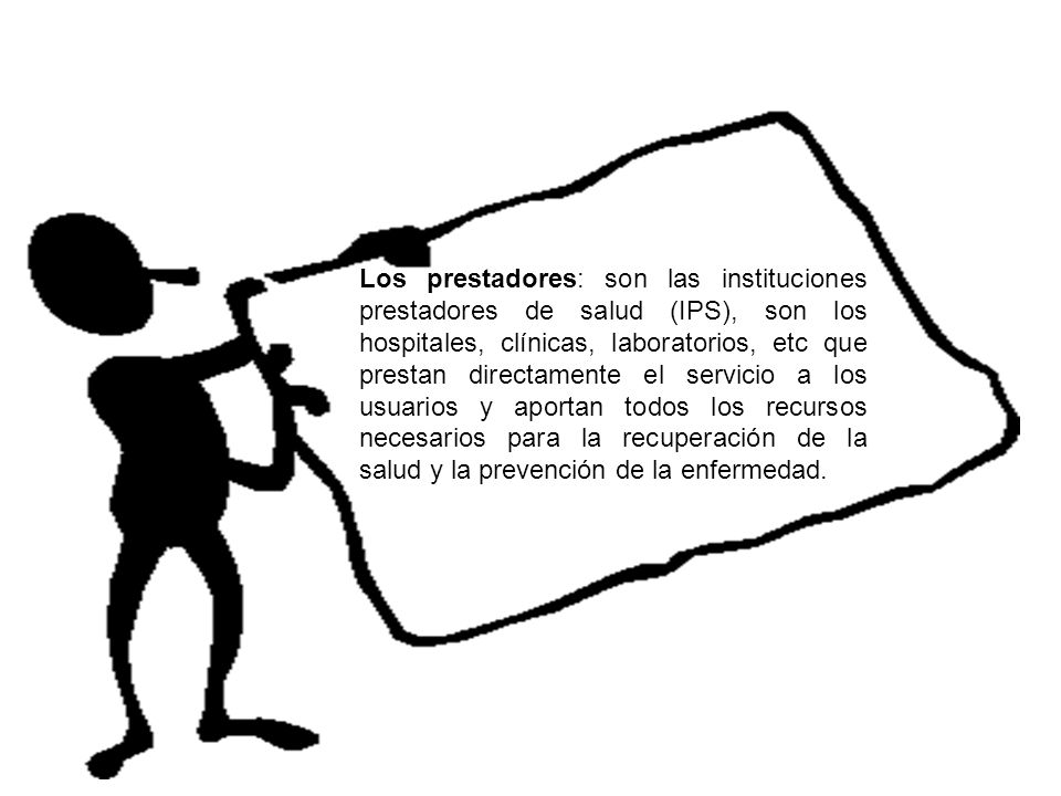 Los prestadores: son las instituciones prestadores de salud (IPS), son los hospitales, clínicas, laboratorios, etc que prestan directamente el servicio a los usuarios y aportan todos los recursos necesarios para la recuperación de la salud y la prevención de la enfermedad.