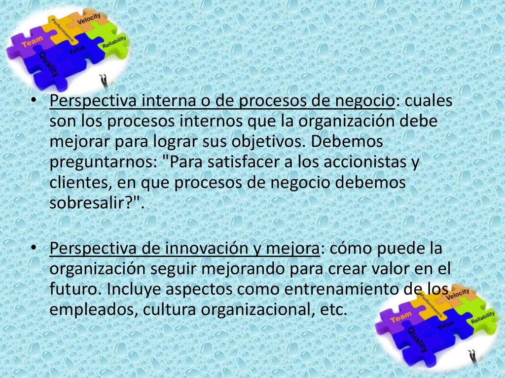 Perspectiva interna o de procesos de negocio: cuales son los procesos internos que la organización debe mejorar para lograr sus objetivos. Debemos preguntarnos: Para satisfacer a los accionistas y clientes, en que procesos de negocio debemos sobresalir .