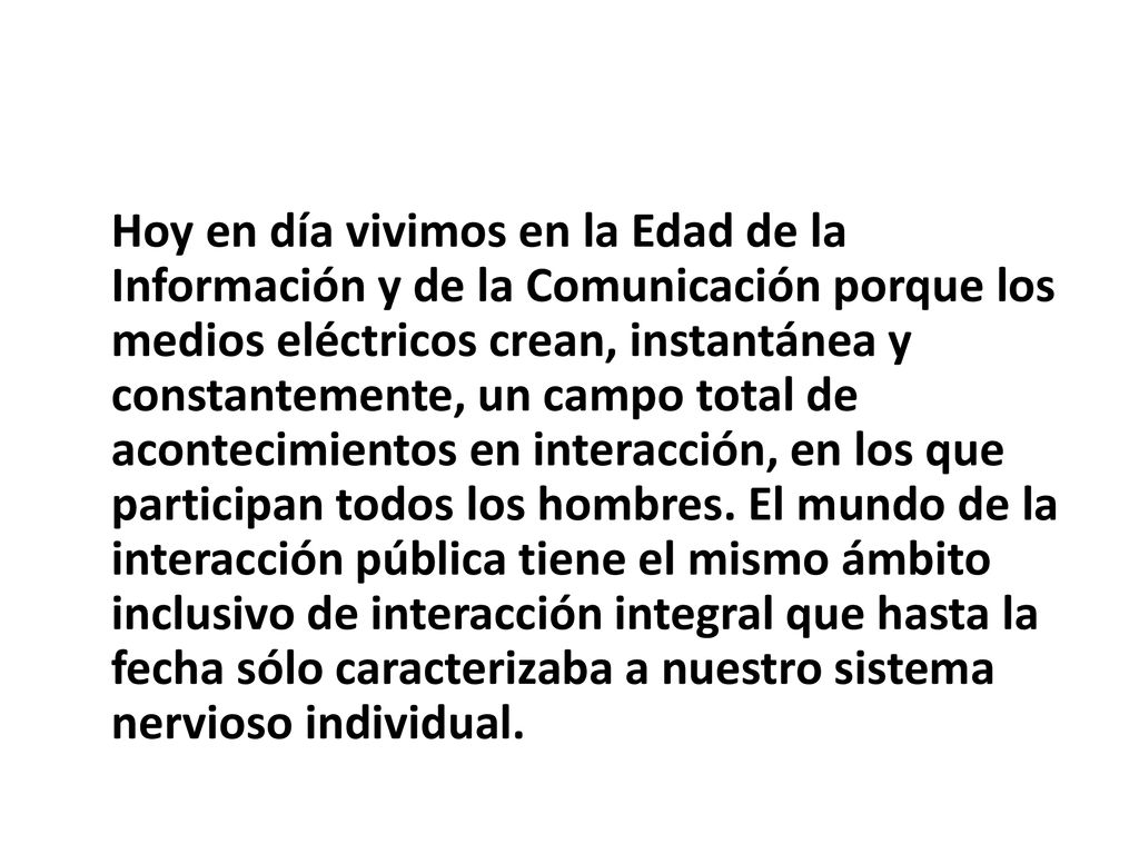 Hoy en día vivimos en la Edad de la Información y de la Comunicación porque los medios eléctricos crean, instantánea y constantemente, un campo total de acontecimientos en interacción, en los que participan todos los hombres.