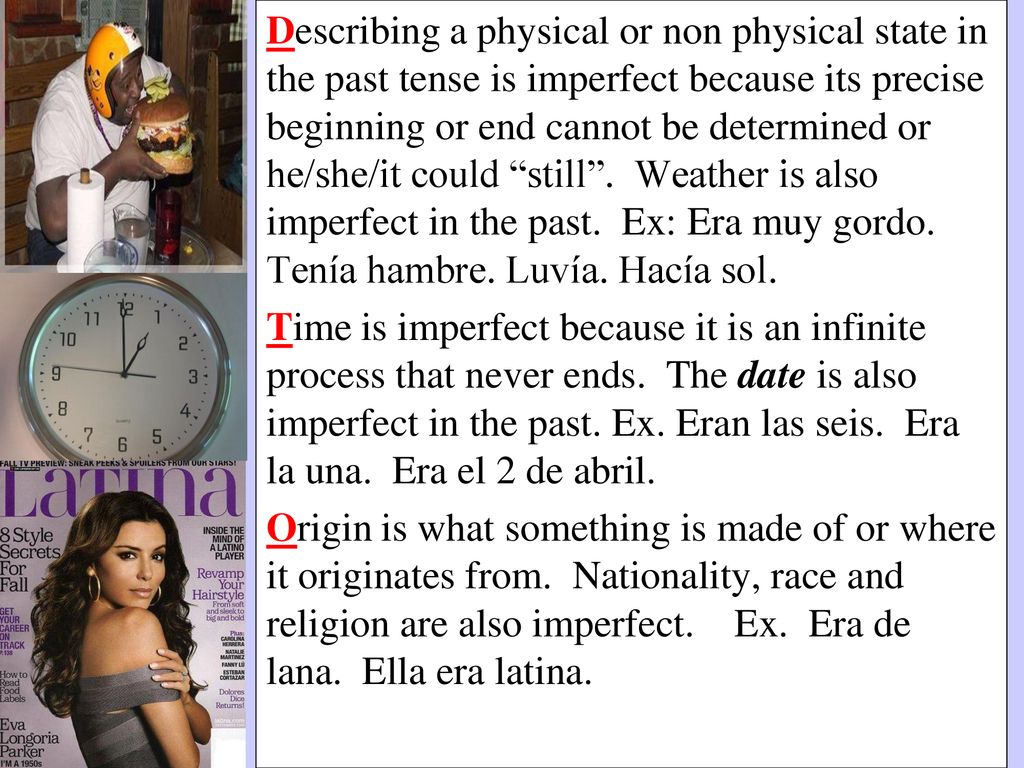 Describing a physical or non physical state in the past tense is imperfect because its precise beginning or end cannot be determined or he/she/it could still . Weather is also imperfect in the past. Ex: Era muy gordo. Tenía hambre. Luvía. Hacía sol.