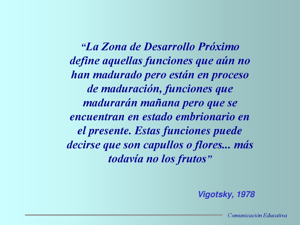 La Zona de Desarrollo Próximo define aquellas funciones que aún no han madurado pero están en proceso de maduración, funciones que madurarán mañana pero que se encuentran en estado embrionario en el presente. Estas funciones puede decirse que son capullos o flores... más todavía no los frutos