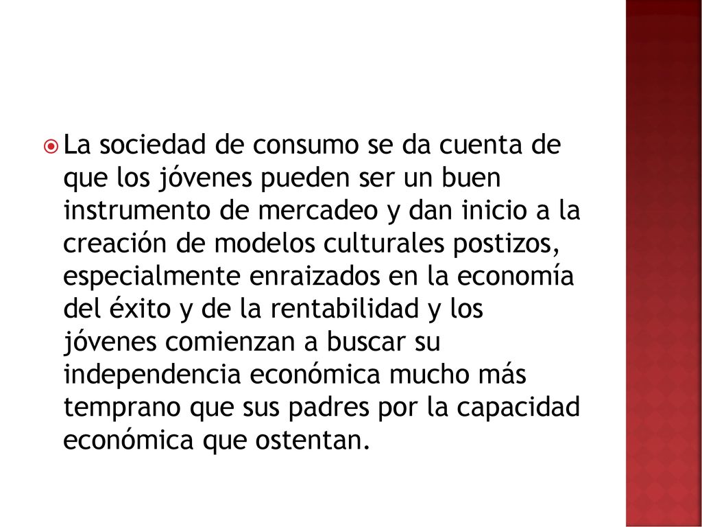 La sociedad de consumo se da cuenta de que los jóvenes pueden ser un buen instrumento de mercadeo y dan inicio a la creación de modelos culturales postizos, especialmente enraizados en la economía del éxito y de la rentabilidad y los jóvenes comienzan a buscar su independencia económica mucho más temprano que sus padres por la capacidad económica que ostentan.