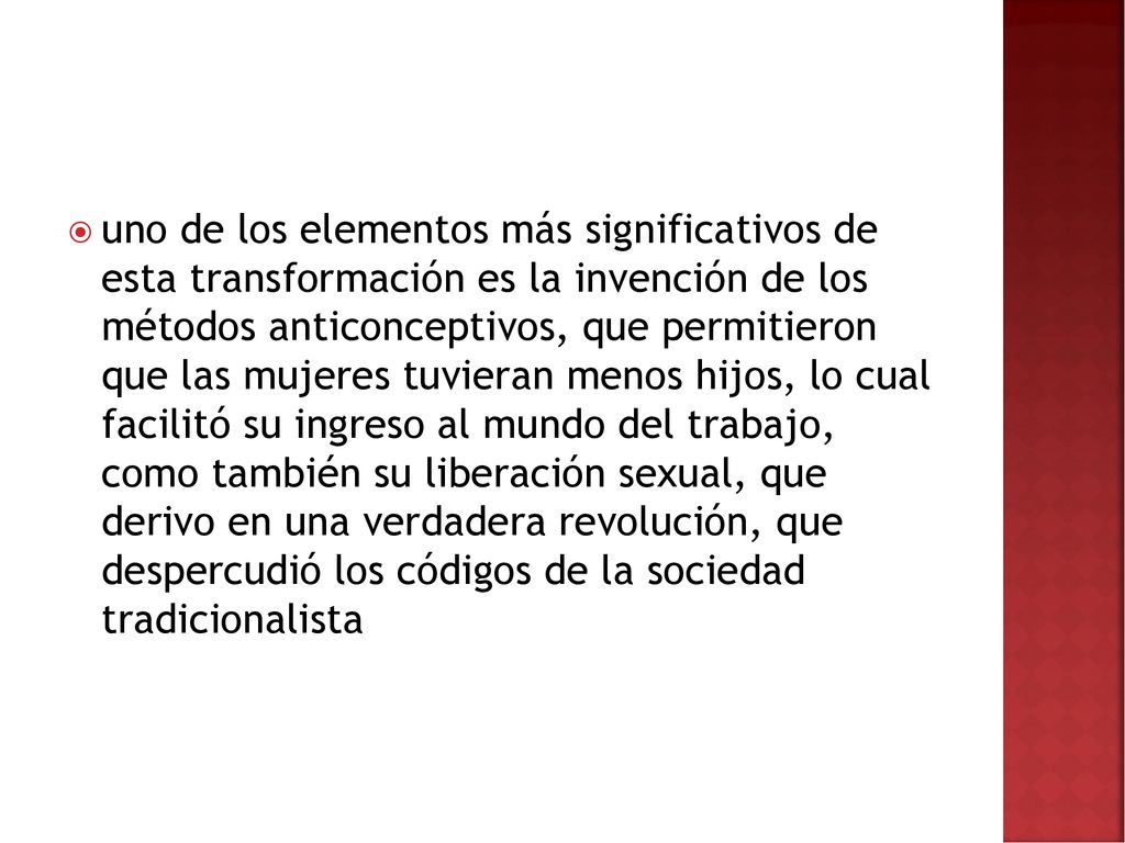 uno de los elementos más significativos de esta transformación es la invención de los métodos anticonceptivos, que permitieron que las mujeres tuvieran menos hijos, lo cual facilitó su ingreso al mundo del trabajo, como también su liberación sexual, que derivo en una verdadera revolución, que despercudió los códigos de la sociedad tradicionalista