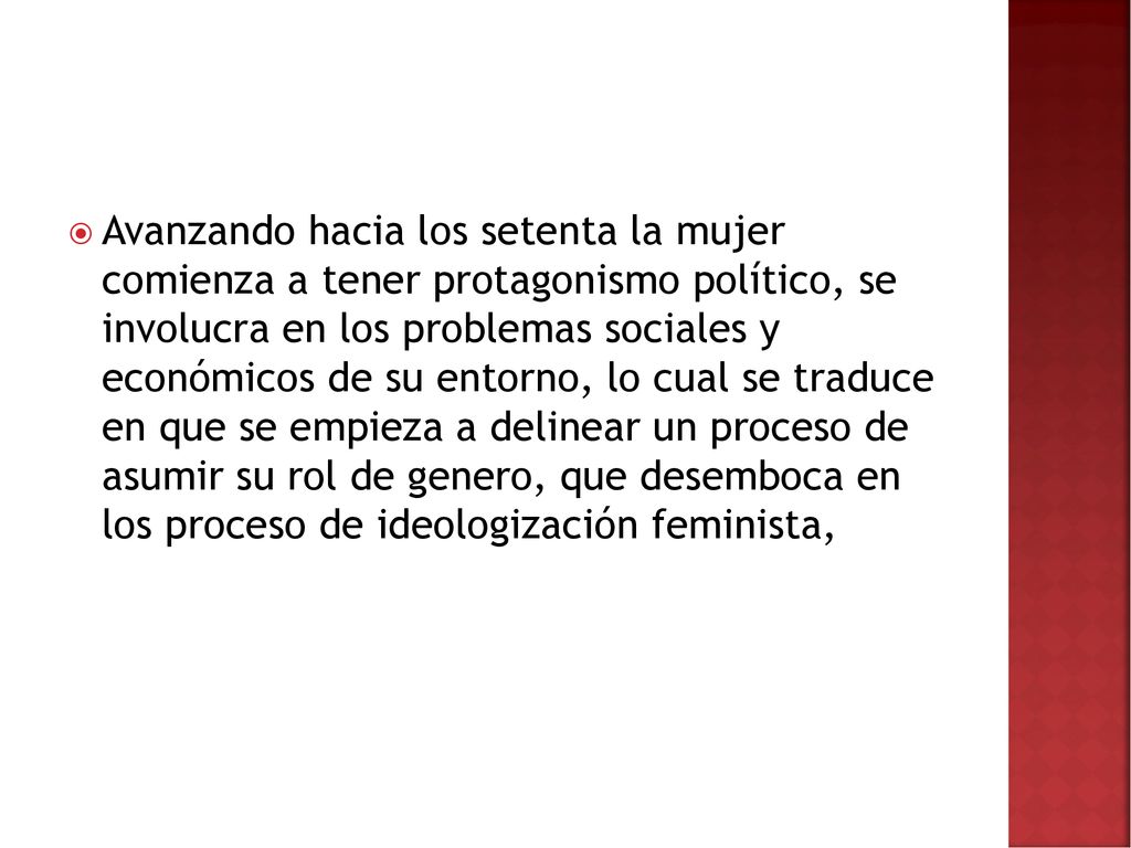 Avanzando hacia los setenta la mujer comienza a tener protagonismo político, se involucra en los problemas sociales y económicos de su entorno, lo cual se traduce en que se empieza a delinear un proceso de asumir su rol de genero, que desemboca en los proceso de ideologización feminista,
