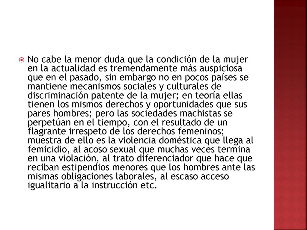 No cabe la menor duda que la condición de la mujer en la actualidad es tremendamente más auspiciosa que en el pasado, sin embargo no en pocos países se mantiene mecanismos sociales y culturales de discriminación patente de la mujer; en teoría ellas tienen los mismos derechos y oportunidades que sus pares hombres; pero las sociedades machistas se perpetúan en el tiempo, con el resultado de un flagrante irrespeto de los derechos femeninos; muestra de ello es la violencia doméstica que llega al femicidio, al acoso sexual que muchas veces termina en una violación, al trato diferenciador que hace que reciban estipendios menores que los hombres ante las mismas obligaciones laborales, al escaso acceso igualitario a la instrucción etc.