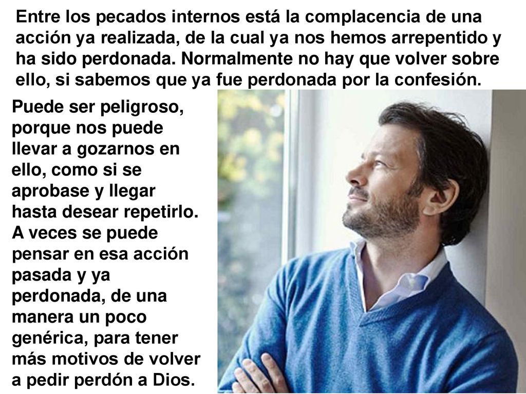 Entre los pecados internos está la complacencia de una acción ya realizada, de la cual ya nos hemos arrepentido y ha sido perdonada. Normalmente no hay que volver sobre ello, si sabemos que ya fue perdonada por la confesión.