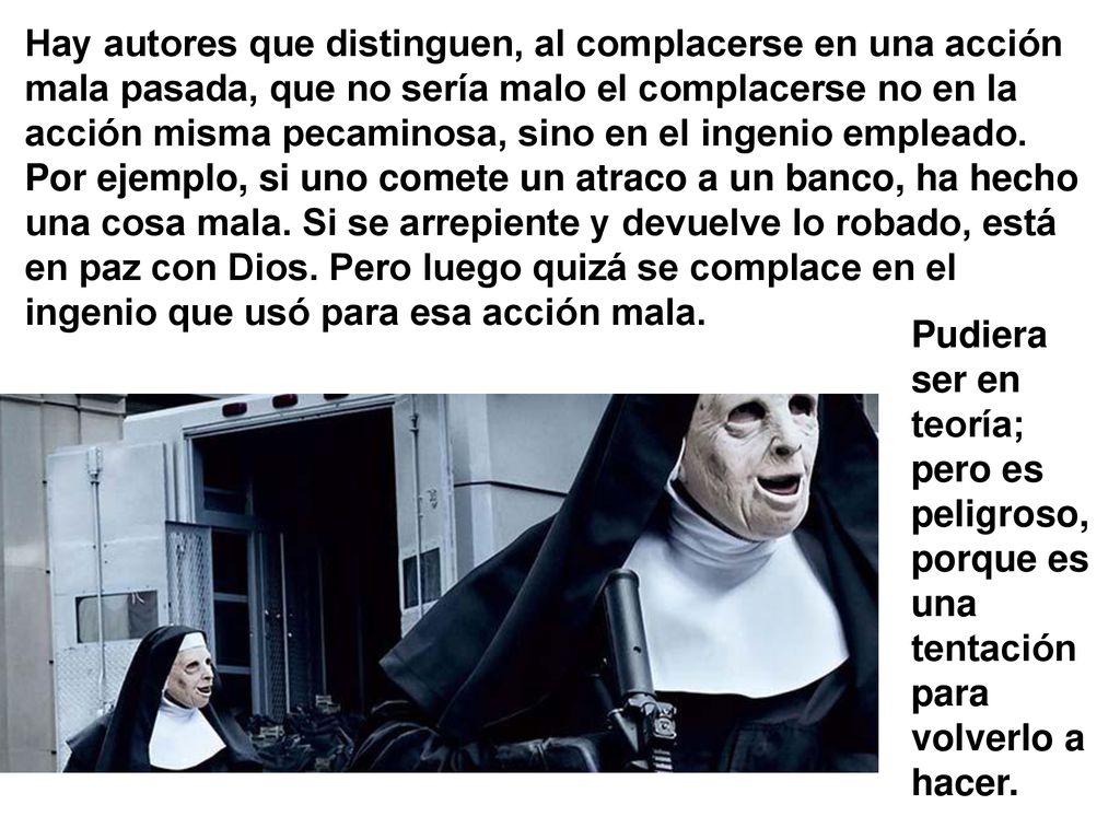 Hay autores que distinguen, al complacerse en una acción mala pasada, que no sería malo el complacerse no en la acción misma pecaminosa, sino en el ingenio empleado. Por ejemplo, si uno comete un atraco a un banco, ha hecho una cosa mala. Si se arrepiente y devuelve lo robado, está en paz con Dios. Pero luego quizá se complace en el ingenio que usó para esa acción mala.