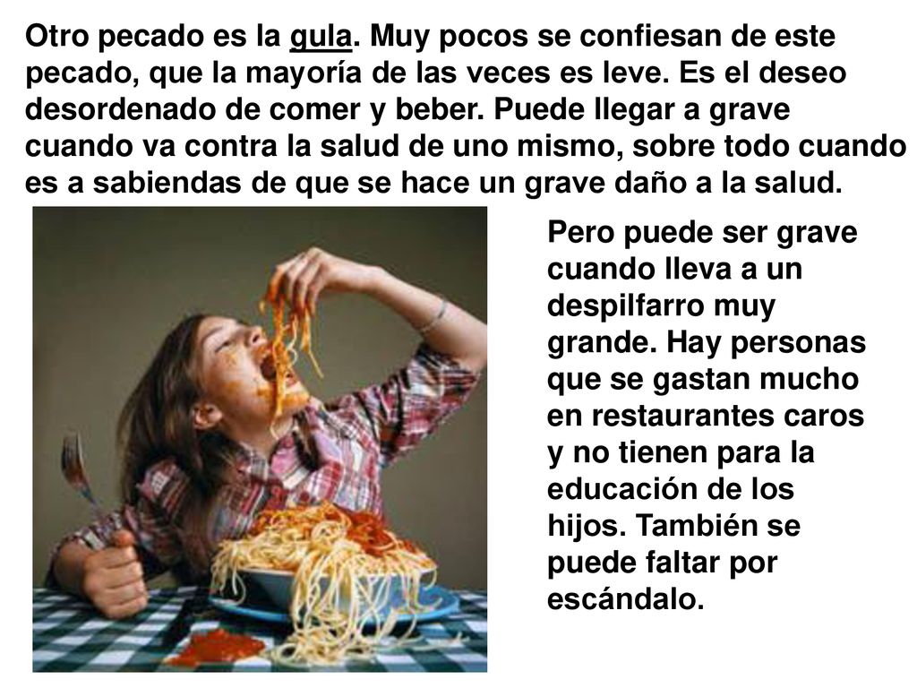 Otro pecado es la gula. Muy pocos se confiesan de este pecado, que la mayoría de las veces es leve. Es el deseo desordenado de comer y beber. Puede llegar a grave cuando va contra la salud de uno mismo, sobre todo cuando es a sabiendas de que se hace un grave daño a la salud.