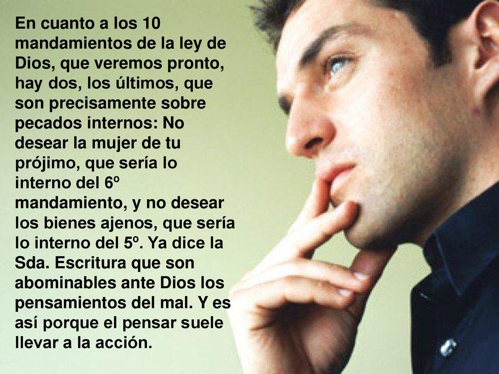 En cuanto a los 10 mandamientos de la ley de Dios, que veremos pronto, hay dos, los últimos, que son precisamente sobre pecados internos: No desear la mujer de tu prójimo, que sería lo interno del 6º mandamiento, y no desear los bienes ajenos, que sería lo interno del 5º.