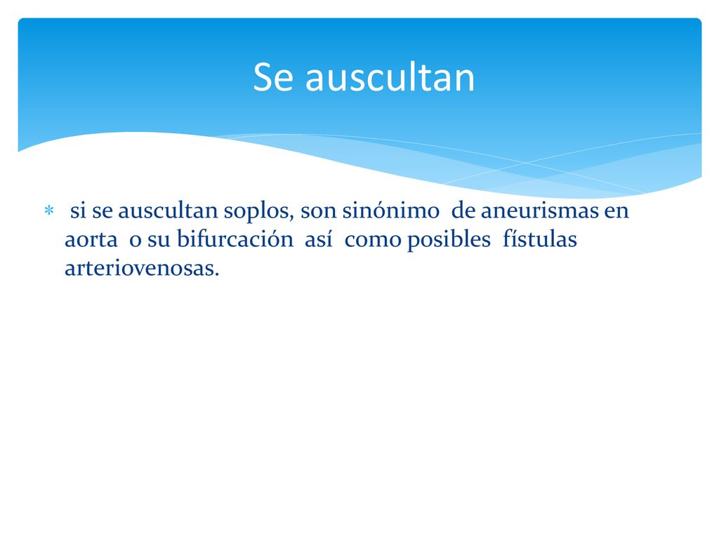 Se auscultan si se auscultan soplos, son sinónimo de aneurismas en aorta o su bifurcación así como posibles fístulas arteriovenosas.