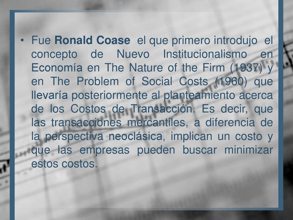 Fue Ronald Coase el que primero introdujo el concepto de Nuevo Institucionalismo en Economía en The Nature of the Firm (1937) y en The Problem of Social Costs (1960) que llevaría posteriormente al planteamiento acerca de los Costos de Transacción.