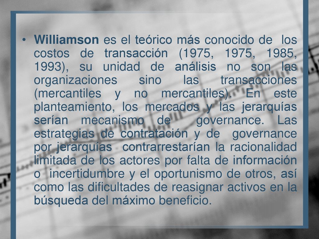 Williamson es el teórico más conocido de los costos de transacción (1975, 1975, 1985, 1993), su unidad de análisis no son las organizaciones sino las transacciones (mercantiles y no mercantiles).
