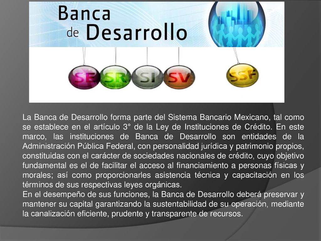 La Banca de Desarrollo forma parte del Sistema Bancario Mexicano, tal como se establece en el artículo 3° de la Ley de Instituciones de Crédito. En este marco, las instituciones de Banca de Desarrollo son entidades de la Administración Pública Federal, con personalidad jurídica y patrimonio propios, constituidas con el carácter de sociedades nacionales de crédito, cuyo objetivo fundamental es el de facilitar el acceso al financiamiento a personas físicas y morales; así como proporcionarles asistencia técnica y capacitación en los términos de sus respectivas leyes orgánicas.