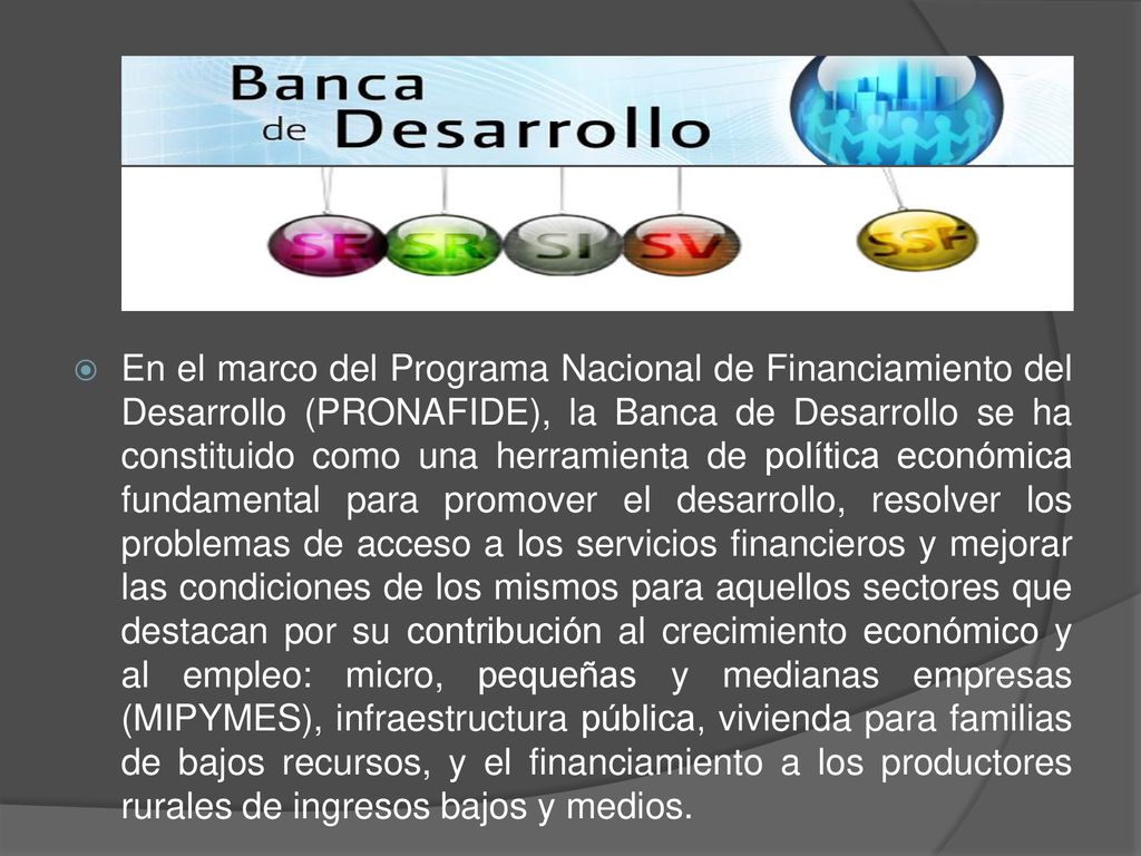 En el marco del Programa Nacional de Financiamiento del Desarrollo (PRONAFIDE), la Banca de Desarrollo se ha constituido como una herramienta de política económica fundamental para promover el desarrollo, resolver los problemas de acceso a los servicios financieros y mejorar las condiciones de los mismos para aquellos sectores que destacan por su contribución al crecimiento económico y al empleo: micro, pequeñas y medianas empresas (MIPYMES), infraestructura pública, vivienda para familias de bajos recursos, y el financiamiento a los productores rurales de ingresos bajos y medios.