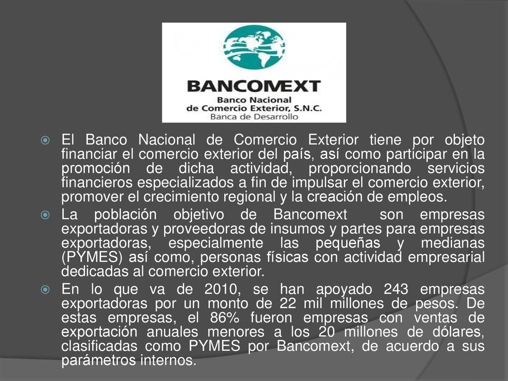 El Banco Nacional de Comercio Exterior tiene por objeto financiar el comercio exterior del país, así como participar en la promoción de dicha actividad, proporcionando servicios financieros especializados a fin de impulsar el comercio exterior, promover el crecimiento regional y la creación de empleos.