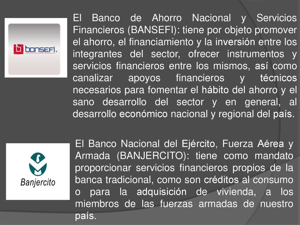 El Banco de Ahorro Nacional y Servicios Financieros (BANSEFI): tiene por objeto promover el ahorro, el financiamiento y la inversión entre los integrantes del sector, ofrecer instrumentos y servicios financieros entre los mismos, así como canalizar apoyos financieros y técnicos necesarios para fomentar el hábito del ahorro y el sano desarrollo del sector y en general, al desarrollo económico nacional y regional del país.