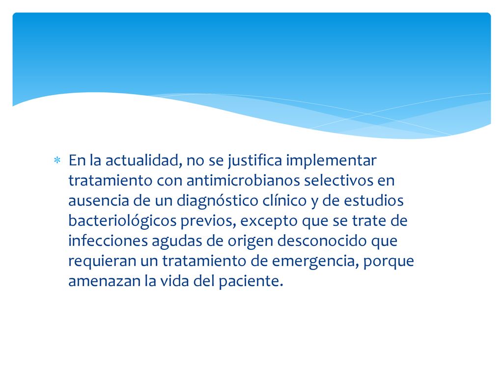 En la actualidad, no se justifica implementar tratamiento con antimicrobianos selectivos en ausencia de un diagnóstico clínico y de estudios bacteriológicos previos, excepto que se trate de infecciones agudas de origen desconocido que requieran un tratamiento de emergencia, porque amenazan la vida del paciente.