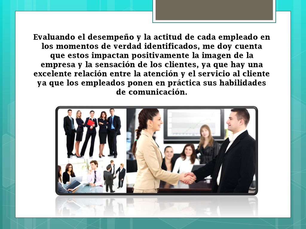 Evaluando el desempeño y la actitud de cada empleado en los momentos de verdad identificados, me doy cuenta que estos impactan positivamente la imagen de la empresa y la sensación de los clientes, ya que hay una excelente relación entre la atención y el servicio al cliente ya que los empleados ponen en práctica sus habilidades de comunicación.