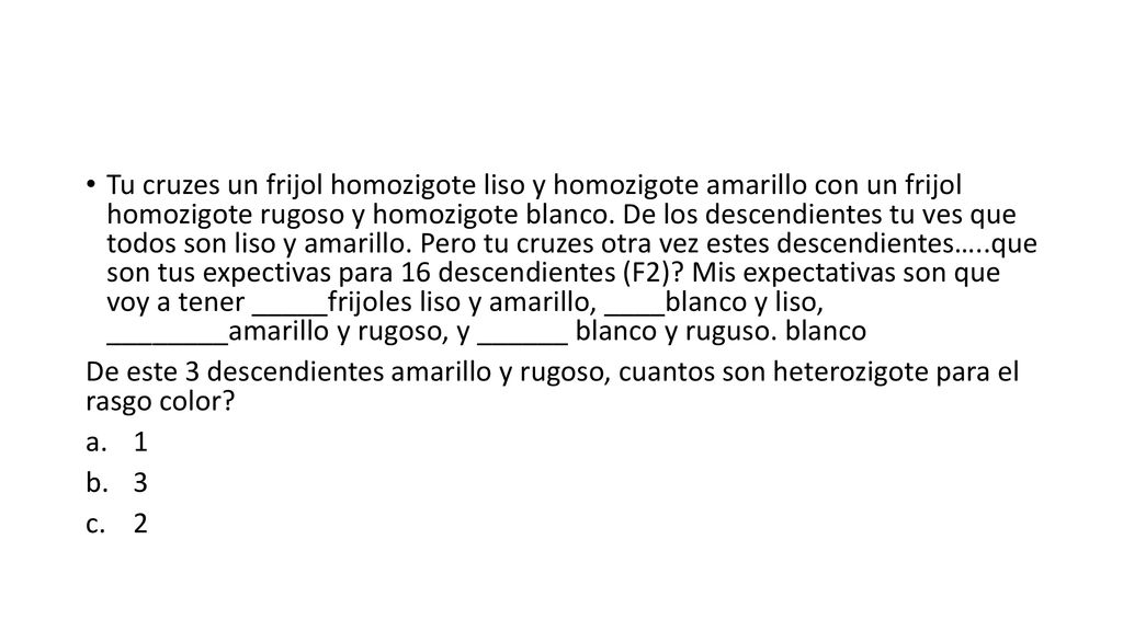 Tu cruzes un frijol homozigote liso y homozigote amarillo con un frijol homozigote rugoso y homozigote blanco. De los descendientes tu ves que todos son liso y amarillo. Pero tu cruzes otra vez estes descendientes…..que son tus expectivas para 16 descendientes (F2) Mis expectativas son que voy a tener _____frijoles liso y amarillo, ____blanco y liso, ________amarillo y rugoso, y ______ blanco y ruguso. blanco