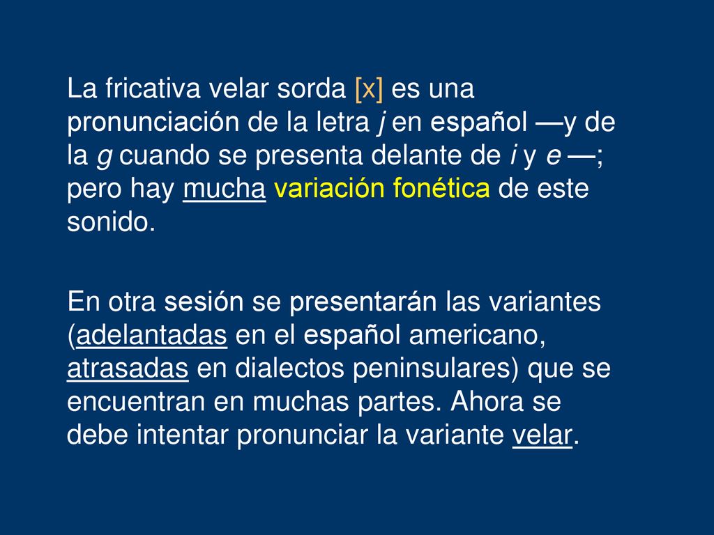 La fricativa velar sorda [x] es una pronunciación de la letra j en español —y de la g cuando se presenta delante de i y e —; pero hay mucha variación fonética de este sonido.