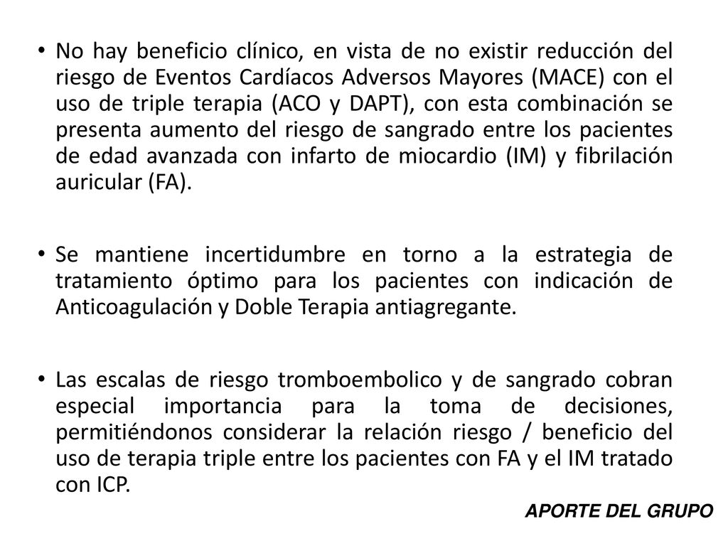 No hay beneficio clínico, en vista de no existir reducción del riesgo de Eventos Cardíacos Adversos Mayores (MACE) con el uso de triple terapia (ACO y DAPT), con esta combinación se presenta aumento del riesgo de sangrado entre los pacientes de edad avanzada con infarto de miocardio (IM) y fibrilación auricular (FA).