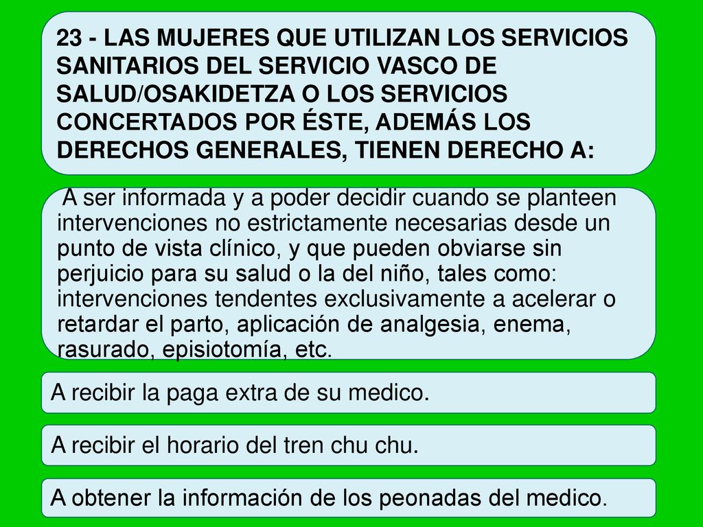 23 - LAS MUJERES QUE UTILIZAN LOS SERVICIOS SANITARIOS DEL SERVICIO VASCO DE SALUD/OSAKIDETZA O LOS SERVICIOS CONCERTADOS POR ÉSTE, ADEMÁS LOS DERECHOS GENERALES, TIENEN DERECHO A:
