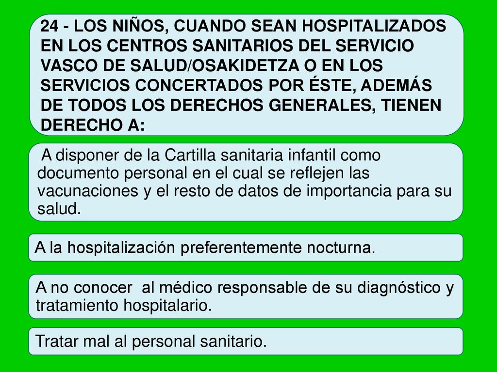 24 - LOS NIÑOS, CUANDO SEAN HOSPITALIZADOS EN LOS CENTROS SANITARIOS DEL SERVICIO VASCO DE SALUD/OSAKIDETZA O EN LOS SERVICIOS CONCERTADOS POR ÉSTE, ADEMÁS DE TODOS LOS DERECHOS GENERALES, TIENEN DERECHO A: