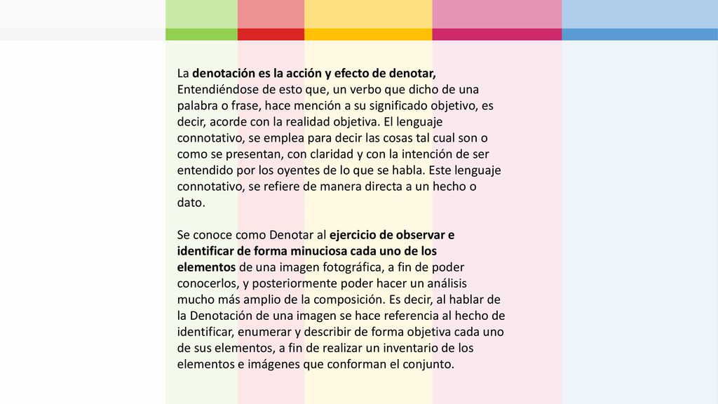 La denotación es la acción y efecto de denotar, Entendiéndose de esto que, un verbo que dicho de una palabra o frase, hace mención a su significado objetivo, es decir, acorde con la realidad objetiva. El lenguaje connotativo, se emplea para decir las cosas tal cual son o como se presentan, con claridad y con la intención de ser entendido por los oyentes de lo que se habla. Este lenguaje connotativo, se refiere de manera directa a un hecho o dato.
