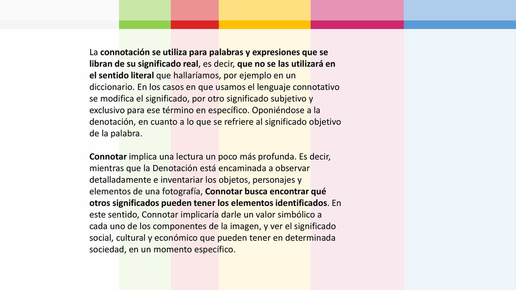 La connotación se utiliza para palabras y expresiones que se libran de su significado real, es decir, que no se las utilizará en el sentido literal que hallaríamos, por ejemplo en un diccionario. En los casos en que usamos el lenguaje connotativo se modifica el significado, por otro significado subjetivo y exclusivo para ese término en específico. Oponiéndose a la denotación, en cuanto a lo que se refriere al significado objetivo de la palabra.