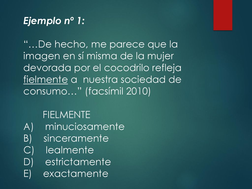 Ejemplo nº 1: …De hecho, me parece que la imagen en sí misma de la mujer devorada por el cocodrilo refleja fielmente a nuestra sociedad de consumo… (facsímil 2010) FIELMENTE A) minuciosamente B) sinceramente C) lealmente D) estrictamente E) exactamente