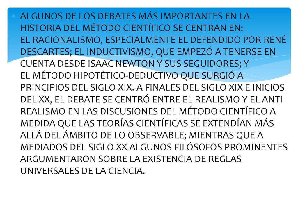 ALGUNOS DE LOS DEBATES MÁS IMPORTANTES EN LA HISTORIA DEL MÉTODO CIENTÍFICO SE CENTRAN EN: EL RACIONALISMO, ESPECIALMENTE EL DEFENDIDO POR RENÉ DESCARTES; EL INDUCTIVISMO, QUE EMPEZÓ A TENERSE EN CUENTA DESDE ISAAC NEWTON Y SUS SEGUIDORES; Y EL MÉTODO HIPOTÉTICO-DEDUCTIVO QUE SURGIÓ A PRINCIPIOS DEL SIGLO XIX.