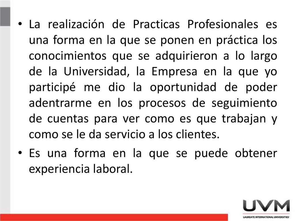 La realización de Practicas Profesionales es una forma en la que se ponen en práctica los conocimientos que se adquirieron a lo largo de la Universidad, la Empresa en la que yo participé me dio la oportunidad de poder adentrarme en los procesos de seguimiento de cuentas para ver como es que trabajan y como se le da servicio a los clientes.
