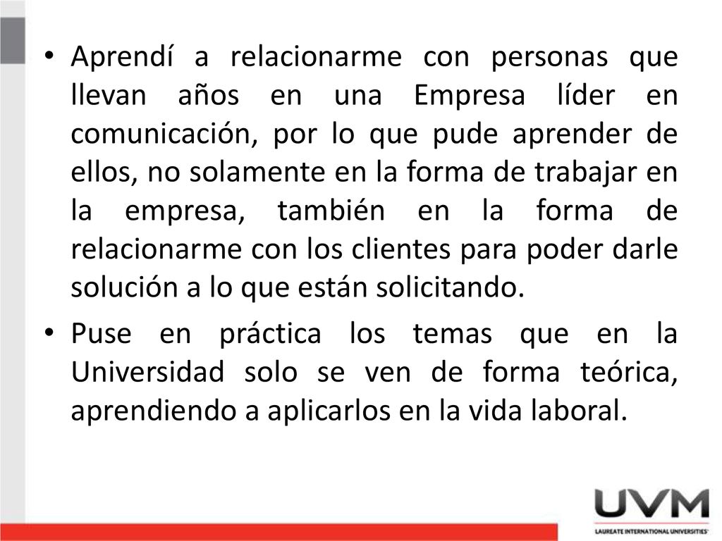 Aprendí a relacionarme con personas que llevan años en una Empresa líder en comunicación, por lo que pude aprender de ellos, no solamente en la forma de trabajar en la empresa, también en la forma de relacionarme con los clientes para poder darle solución a lo que están solicitando.