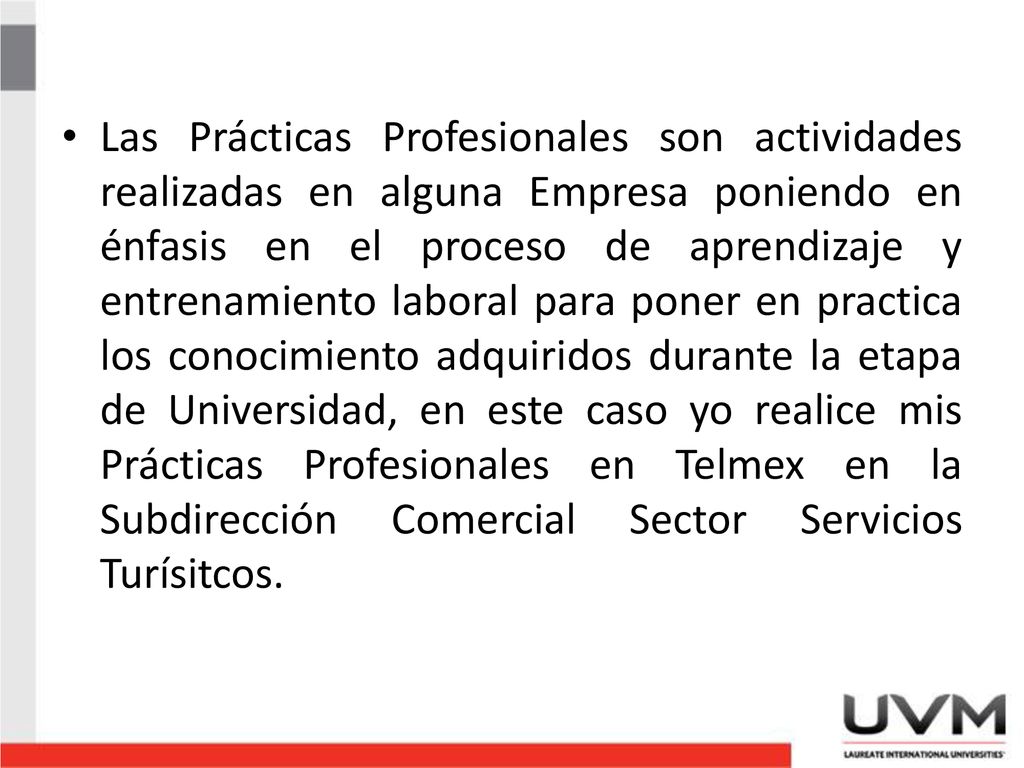 Las Prácticas Profesionales son actividades realizadas en alguna Empresa poniendo en énfasis en el proceso de aprendizaje y entrenamiento laboral para poner en practica los conocimiento adquiridos durante la etapa de Universidad, en este caso yo realice mis Prácticas Profesionales en Telmex en la Subdirección Comercial Sector Servicios Turísitcos.