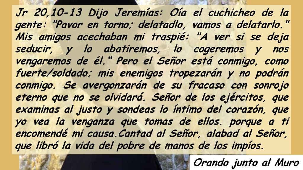 Jr 20,10-13 Dijo Jeremías: Oía el cuchicheo de la gente: Pavor en torno; delatadlo, vamos a delatarlo. Mis amigos acechaban mi traspié: A ver si se deja seducir, y lo abatiremos, lo cogeremos y nos vengaremos de él. Pero el Señor está conmigo, como fuerte/soldado; mis enemigos tropezarán y no podrán conmigo. Se avergonzarán de su fracaso con sonrojo eterno que no se olvidará. Señor de los ejércitos, que examinas al justo y sondeas lo íntimo del corazón, que yo vea la venganza que tomas de ellos. porque a ti encomendé mi causa.Cantad al Señor, alabad al Señor, que libró la vida del pobre de manos de los impíos.