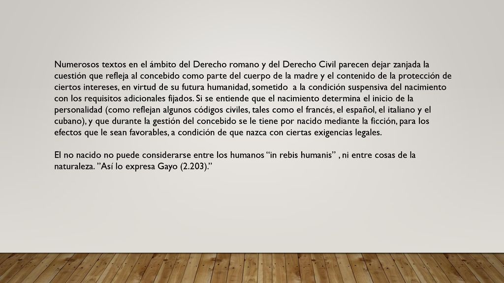Numerosos textos en el ámbito del Derecho romano y del Derecho Civil parecen dejar zanjada la cuestión que refleja al concebido como parte del cuerpo de la madre y el contenido de la protección de ciertos intereses, en virtud de su futura humanidad, sometido a la condición suspensiva del nacimiento con los requisitos adicionales fijados. Si se entiende que el nacimiento determina el inicio de la personalidad (como reflejan algunos códigos civiles, tales como el francés, el español, el italiano y el cubano), y que durante la gestión del concebido se le tiene por nacido mediante la ficción, para los efectos que le sean favorables, a condición de que nazca con ciertas exigencias legales.