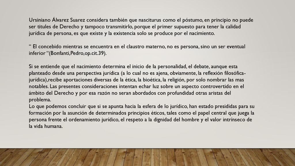 Ursiniano Álvarez Suarez considera también que nasciturus como el póstumo, en principio no puede ser titules de Derecho y tampoco transmitirlo, porque el primer supuesto para tener la calidad jurídica de persona, es que existe y la existencia solo se produce por el nacimiento.
