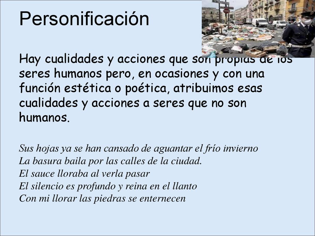 Personificación Hay cualidades y acciones que son propias de los seres humanos pero, en ocasiones y con una función estética o poética, atribuimos esas cualidades y acciones a seres que no son humanos.