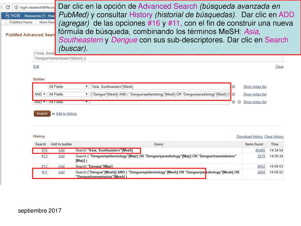 Dar clic en la opción de Advanced Search (búsqueda avanzada en PubMed) y consultar History (historial de búsquedas). Dar clic en ADD (agregar) de las opciones #16 y #11, con el fin de construir una nueva fórmula de búsqueda, combinando los términos MeSH: Asia, Southeastern y Dengue con sus sub-descriptores. Dar clic en Search (buscar).